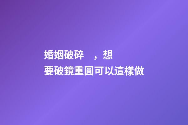 婚姻破碎，想要破鏡重圓可以這樣做